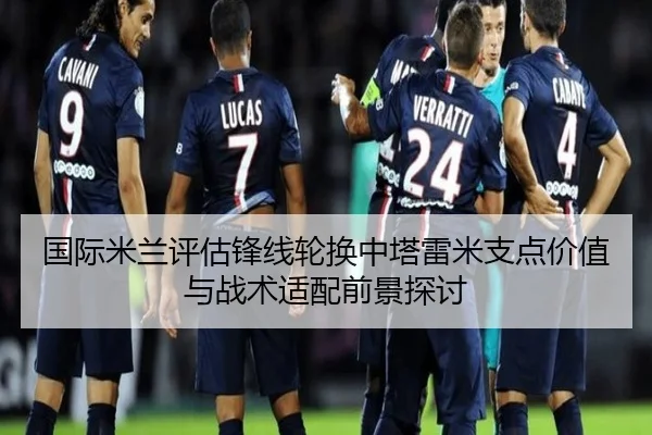 国际米兰评估锋线轮换中塔雷米支点价值与战术适配前景探讨