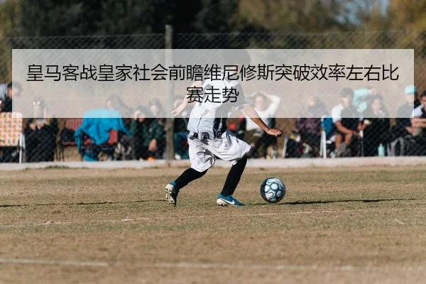 皇马客战皇家社会前瞻维尼修斯突破效率左右比赛走势