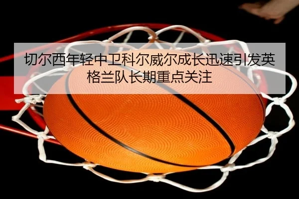 切尔西年轻中卫科尔威尔成长迅速引发英格兰队长期重点关注